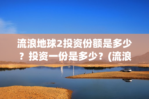 流浪地球2投资份额是多少？投资一份是多少？(流浪地球2投资多少)
