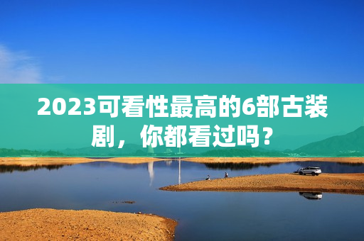 2023可看性最高的6部古装剧,你都看过吗? 2023可看性最高的6部古装剧,你都看过吗?