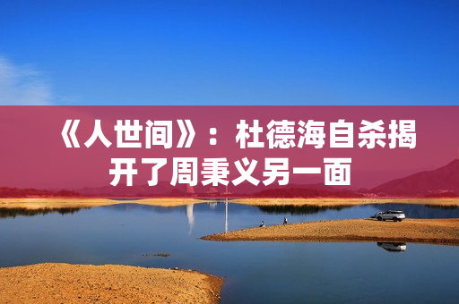 《人世间》：杜德海自杀揭开了周秉义另一面