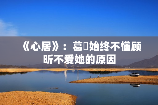 《心居》：葛玥始终不懂顾昕不爱她的原因