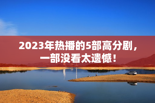 2023年热播的5部高分剧,一部没看太遗憾! 2023年热播的5部高分剧,一部没看太遗憾!