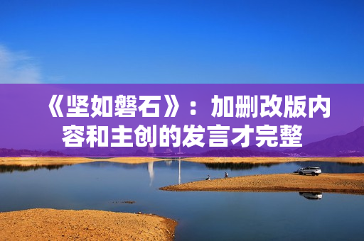 《坚如磐石》:加删改版内容和主创的发言才完整 《坚如磐石》:加删改版内容和主创的发言才完整