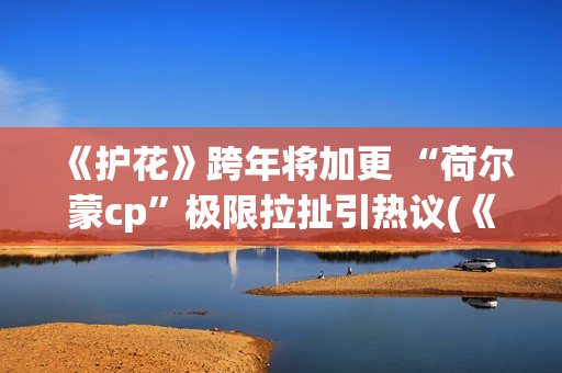 《护花》跨年将加更 “荷尔蒙cp”极限拉扯引热议(《护花使者》演唱视频) 《护花》跨年将加更 “荷尔蒙cp”极限拉扯引热议(《护花使者》演唱视频)
