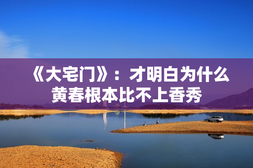 《大宅门》：才明白为什么黄春根本比不上香秀