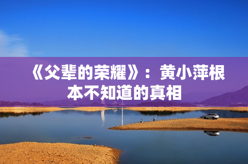 《父辈的荣耀》:黄小萍根本不知道的真相 《父辈的荣耀》:黄小萍根本不知道的真相