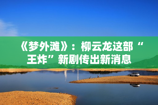《梦外滩》:柳云龙这部“王炸”新剧传出新消息 《梦外滩》:柳云龙这部“王炸”新剧传出新消息