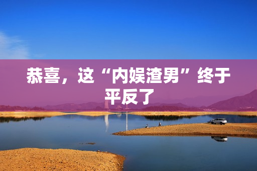 恭喜，这“内娱渣男”终于平反了