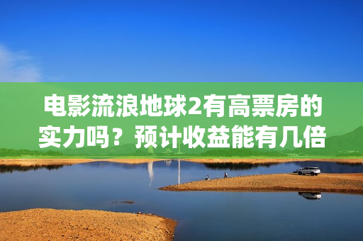 电影流浪地球2有高票房的实力吗？预计收益能有几倍？(电影流浪地球2自上映以来打破多个中国影视记录)