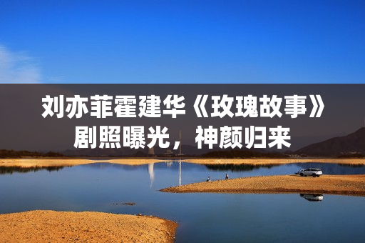 刘亦菲霍建华《玫瑰故事》剧照曝光，神颜归来