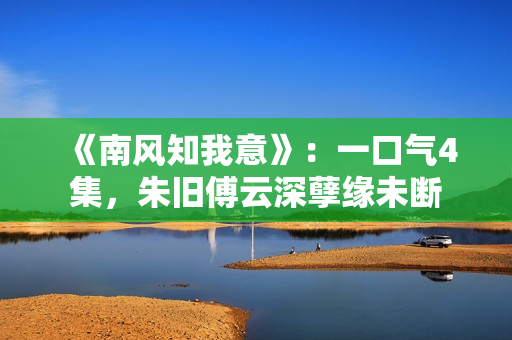 《南风知我意》:一口气4集,朱旧傅云深孽缘未断 《南风知我意》:一口气4集,朱旧傅云深孽缘未断