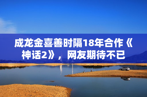 成龙金喜善时隔18年合作《神话2》，网友期待不已