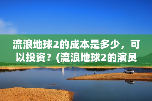 流浪地球2的成本是多少，可以投资？(流浪地球2的演员)