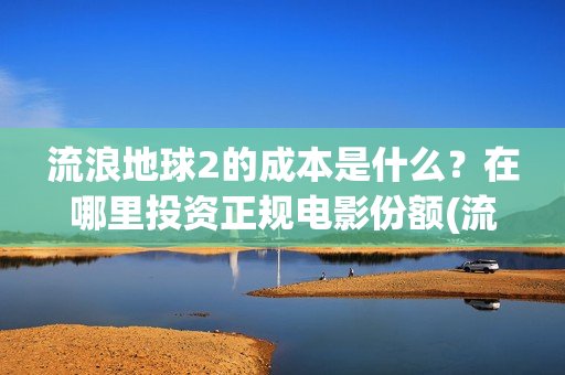 流浪地球2的成本是什么？在哪里投资正规电影份额(流浪地球2的成本)