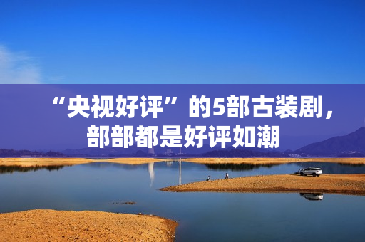 “央视好评”的5部古装剧，部部都是好评如潮