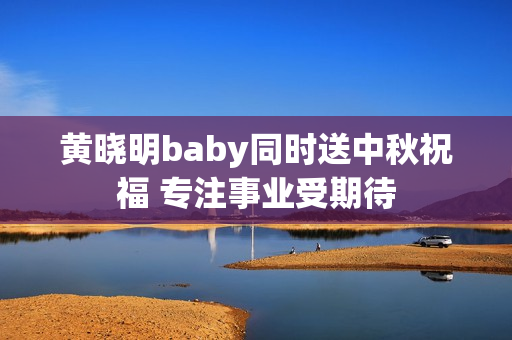 黄晓明baby同时送中秋祝福 专注事业受期待