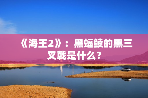 《海王2》：黑蝠鲼的黑三叉戟是什么？