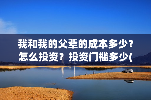 我和我的父辈的成本多少?怎么投资?投资门槛多少(我和我的父辈的拼音) 我和我的父辈的成本多少?怎么投资?投资门槛多少(我和我的父辈的拼音)