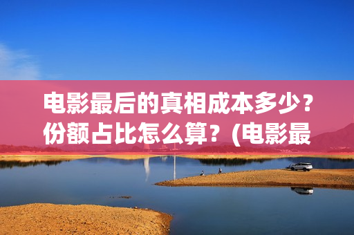 电影最后的真相成本多少？份额占比怎么算？(电影最后的真相大结局)