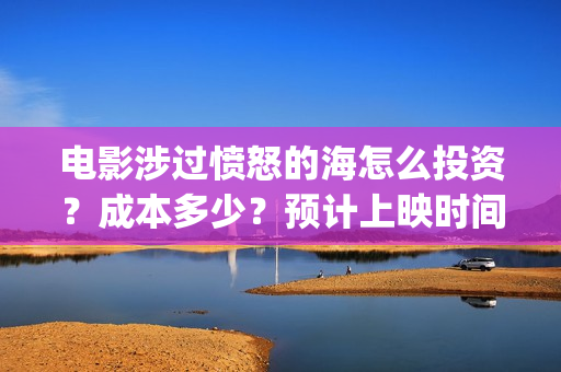 电影涉过愤怒的海怎么投资?成本多少?预计上映时间(电影涉过愤怒的海定档) 电影涉过愤怒的海怎么投资?成本多少?预计上映时间(电影涉过愤怒的海定档)