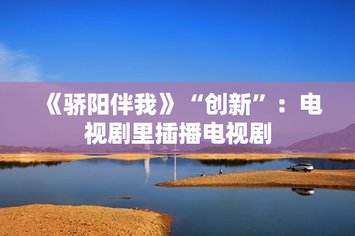 《骄阳伴我》“创新”：电视剧里插播电视剧