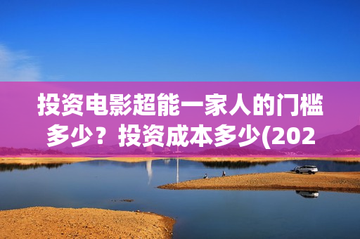 投资电影超能一家人的门槛多少?投资成本多少(2020年超能电影) 投资电影超能一家人的门槛多少?投资成本多少(2020年超能电影)
