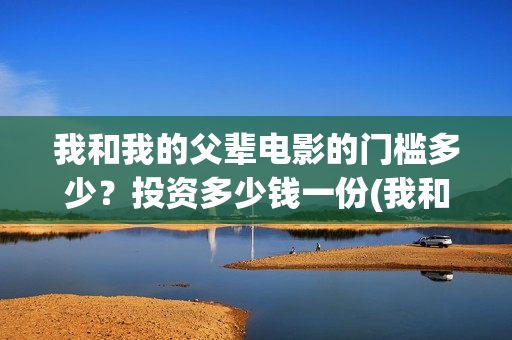 我和我的父辈电影的门槛多少？投资多少钱一份(我和我的父辈电影导演是谁)