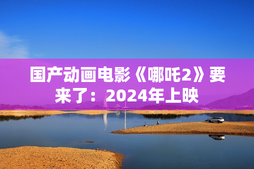 国产动画电影《哪吒2》要来了：2024年上映