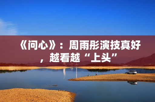 《问心》：周雨彤演技真好，越看越“上头”