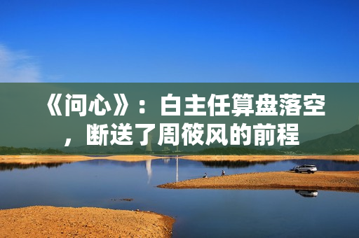 《问心》：白主任算盘落空，断送了周筱风的前程
