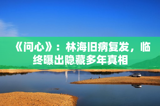 《问心》：林海旧病复发，临终曝出隐藏多年真相