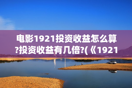 电影1921投资收益怎么算?投资收益有几倍?(《1921》电影投资)