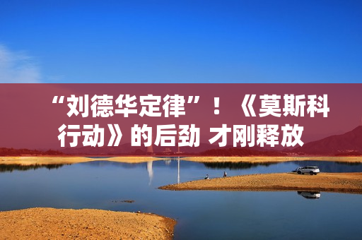 “刘德华定律”！《莫斯科行动》的后劲 才刚释放