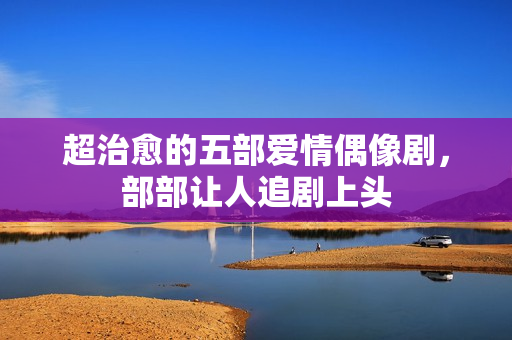 超治愈的五部爱情偶像剧，部部让人追剧上头