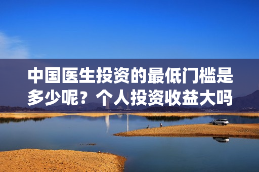 中国医生投资的最低门槛是多少呢?个人投资收益大吗?(中国医生投资方是谁) 中国医生投资的最低门槛是多少呢?个人投资收益大吗?(中国医生投资方是谁)