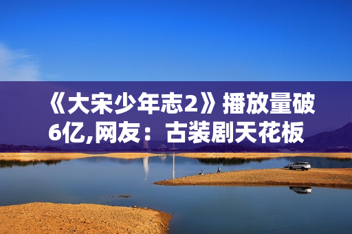 《大宋少年志2》播放量破6亿,网友:古装剧天花板 《大宋少年志2》播放量破6亿,网友:古装剧天花板