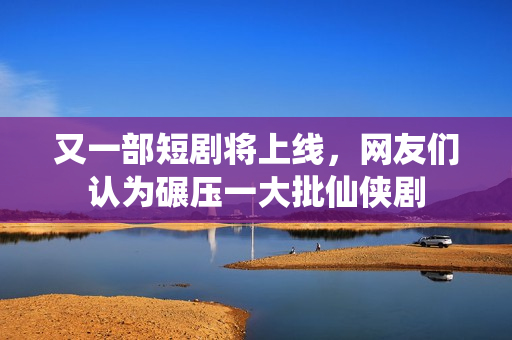 又一部短剧将上线，网友们认为碾压一大批仙侠剧