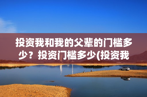 投资我和我的父辈的门槛多少?投资门槛多少(投资我和我的父辈安全吗) 投资我和我的父辈的门槛多少?投资门槛多少(投资我和我的父辈安全吗)