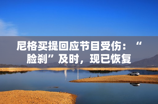 尼格买提回应节目受伤:“脸刹”及时,现已恢复 尼格买提回应节目受伤:“脸刹”及时,现已恢复