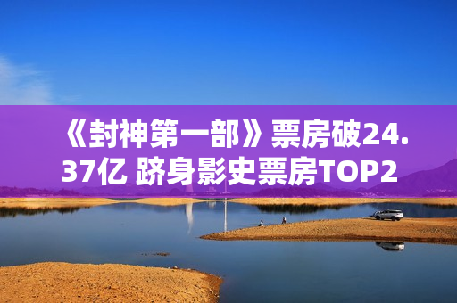 《封神第一部》票房破24.37亿 跻身影史票房TOP2