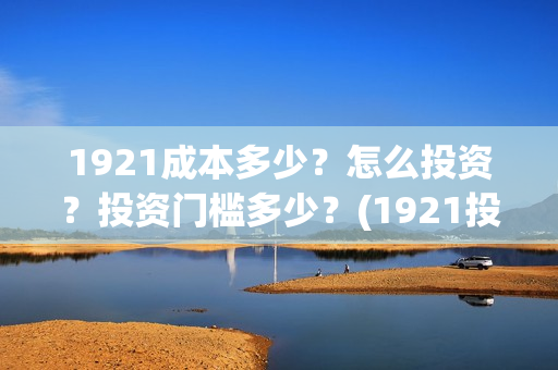 1921成本多少？怎么投资？投资门槛多少？(1921投资赚钱吗)