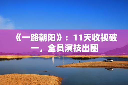 《一路朝阳》：11天收视破一，全员演技出圈