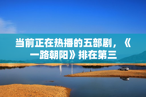 当前正在热播的五部剧，《一路朝阳》排在第三