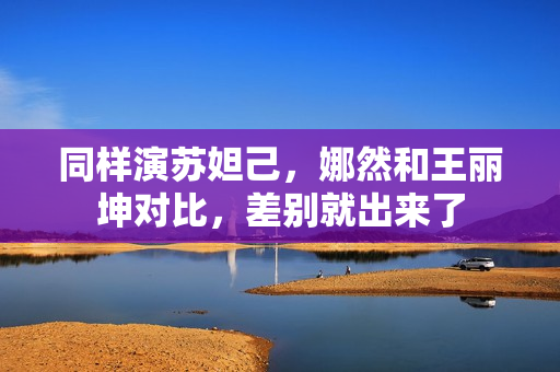 同样演苏妲己，娜然和王丽坤对比，差别就出来了