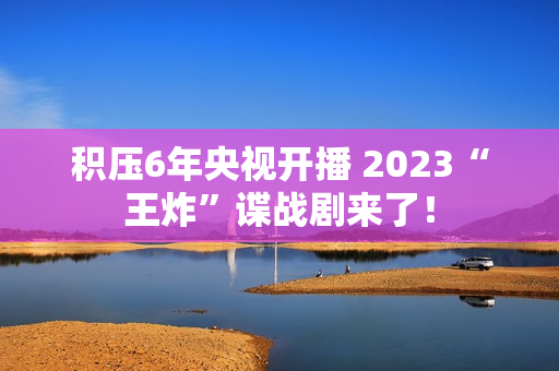 积压6年央视开播 2023“王炸”谍战剧来了！