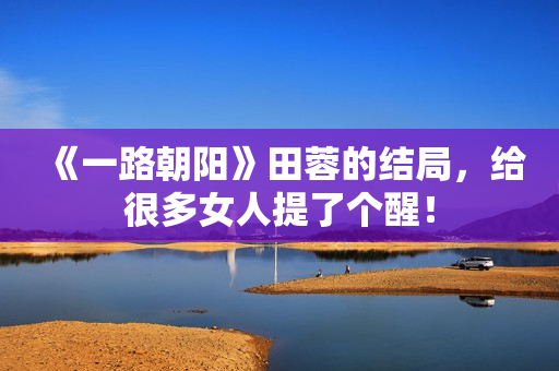 《一路朝阳》田蓉的结局，给很多女人提了个醒！