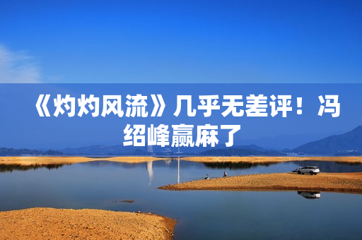 《灼灼风流》几乎无差评！冯绍峰赢麻了