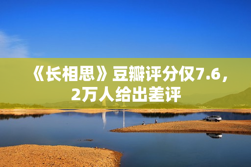 《长相思》豆瓣评分仅7.6，2万人给出差评