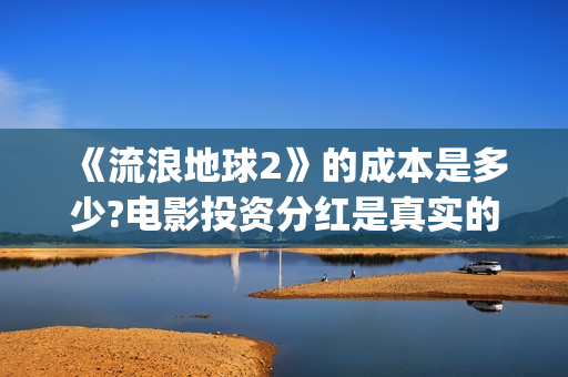 《流浪地球2》的成本是多少?电影投资分红是真实的吗?(流浪地球2 电影)
