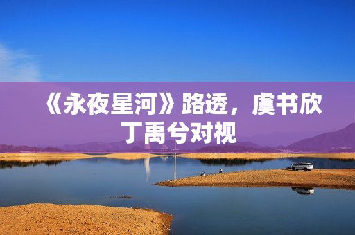 《永夜星河》路透，虞书欣丁禹兮对视