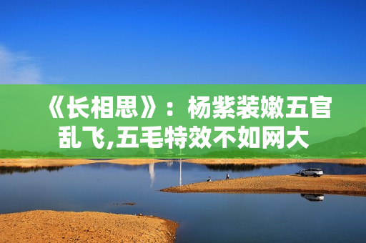 《长相思》：杨紫装嫩五官乱飞,五毛特效不如网大